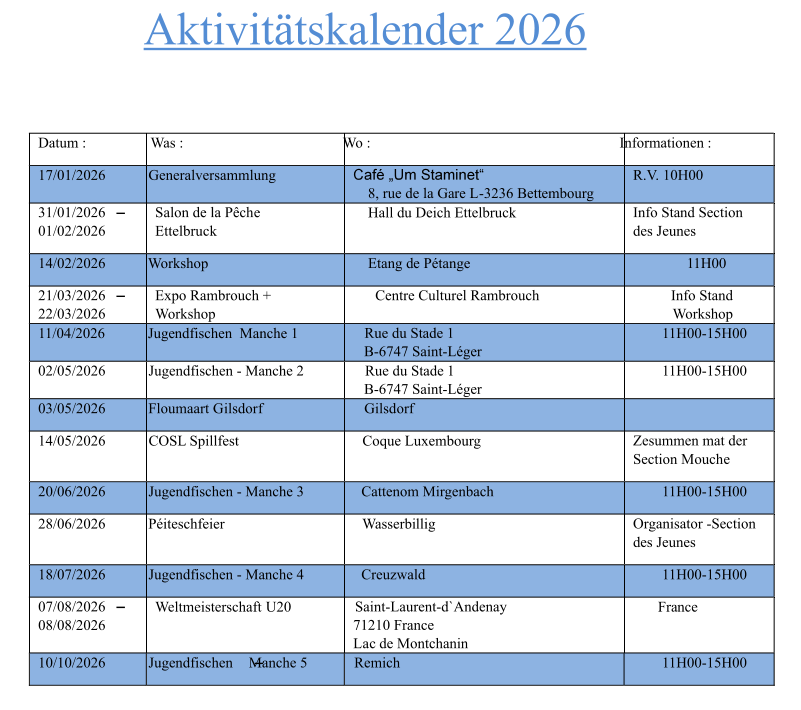 Aktivitätskalender 2026 Datum : Was : Wo : Informationen : 17/01/2026 Generalversammlung       8, rue de la Gare L-3236 Bettembourg R.V. 10H00 31/01/2026 01/02/2026 Salon de la Pêche Ettelbruck     Hall du Deich Ettelbruck Info Stand Section des Jeunes 14/02/2026 Workshop     Etang de Pétange 11H00 21/03/2026 22/03/2026 Expo Rambrouch + Workshop Centre Culturel Rambrouch Info Stand Workshop 11/04/2026 Jugendfischen  Manche 1           Rue du Stade 1 B-6747 Saint-Léger 11H00-15H00 02/05/2026 Jugendfischen - Manche 2           Rue du Stade 1 B-6747 Saint-Léger 11H00-15H00 03/05/2026 Floumaart Gilsdorf    Gilsdorf 14/05/2026 COSL Spillfest       Coque Luxembourg Zesummen mat der Section Mouche 20/06/2026 Jugendfischen - Manche 3          Cattenom Mirgenbach 11H00-15H00 28/06/2026 Péiteschfeier        Wasserbillig Organisator -Section des Jeunes 18/07/2026 Jugendfischen - Manche 4          Creuzwald 11H00-15H00 07/08/2026 08/08/2026 Weltmeisterschaft U20     Saint-Laurent-d`Andenay   71210 France  Lac de Montchanin France 10/10/2026 Jugendfischen  Manche 5        Remich 11H00-15H00